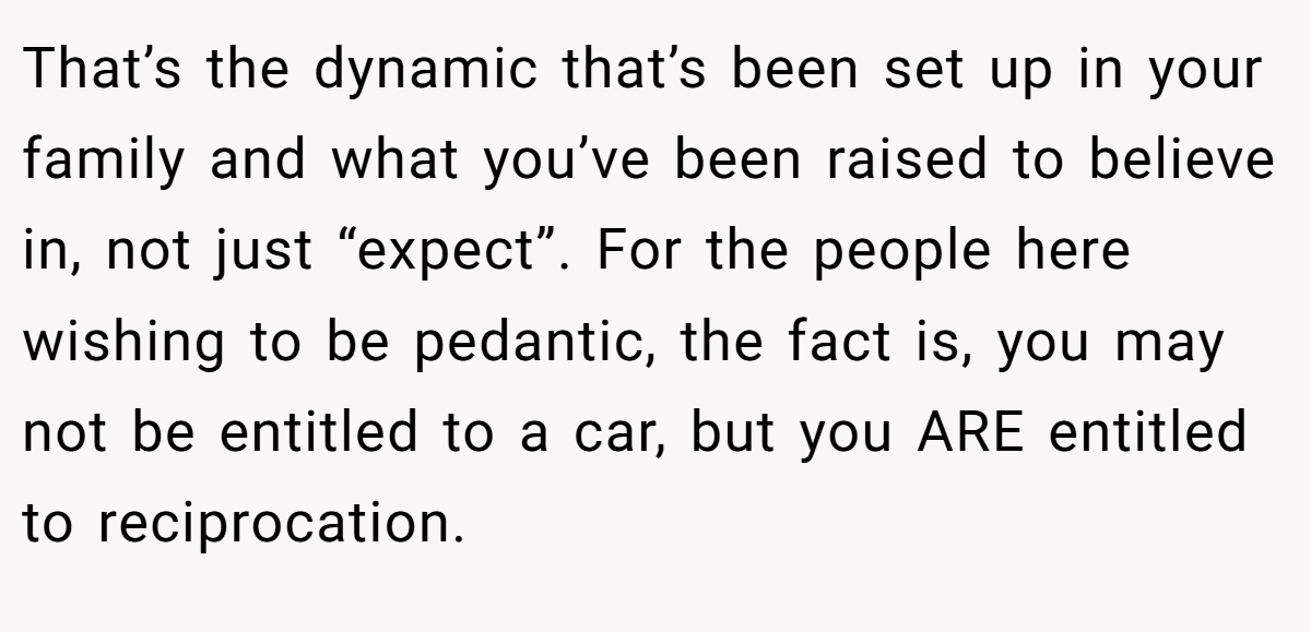 That’s the dynamic that’s been set up in your family and what you’ve been raised to believe in, not just “expect”. For the people here wishing to be pedantic, the fact is, you may not be entitled to a car, but you ARE entitled to reciprocation.