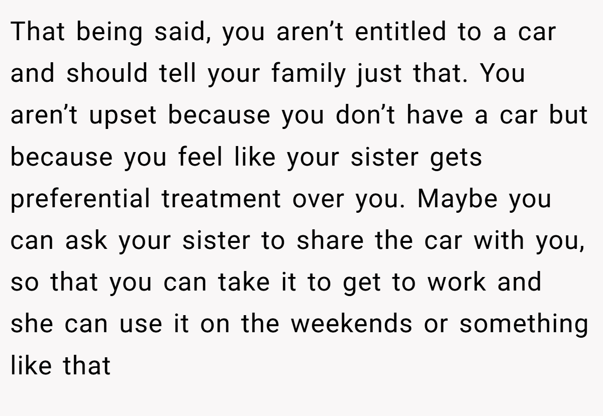 That being said, you aren’t entitled to a car and should tell your family just that. You aren’t upset because you don’t have a car but because you feel like your sister gets preferential treatment over you. Maybe you can ask your sister to share the car with you, so that you can take it to get to work and she can use it on the weekends or something like that
