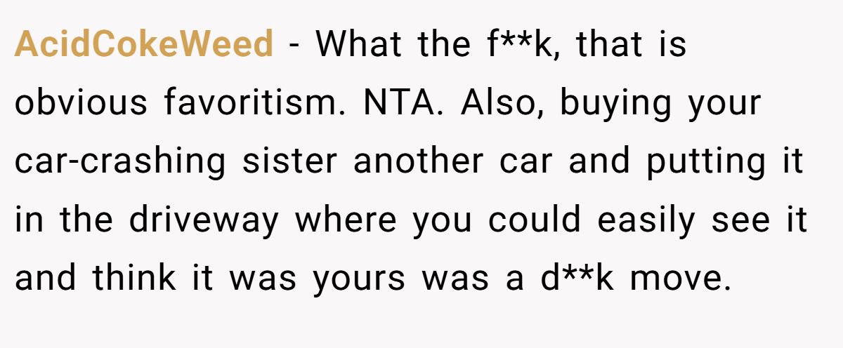 AcidCokeWeed − What the f**k, that is obvious favoritism. NTA. Also, buying your car-crashing sister another car and putting it in the driveway where you could easily see it and think it was yours was a d**k move.