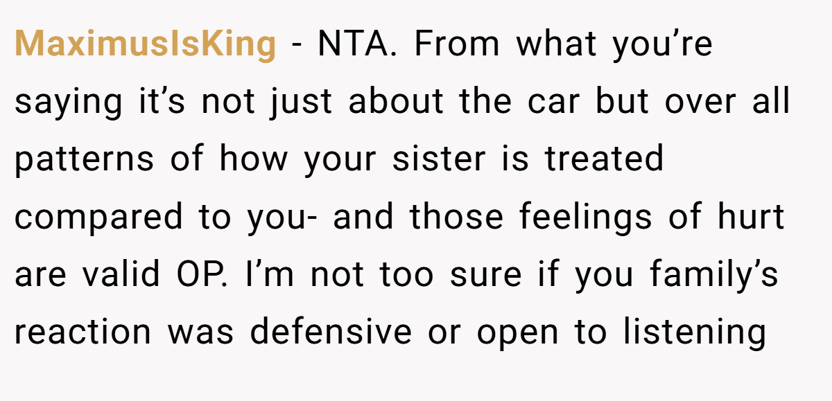 MaximusIsKing − NTA. From what you’re saying it’s not just about the car but over all patterns of how your sister is treated compared to you- and those feelings of hurt are valid OP. I’m not too sure if you family’s reaction was defensive or open to listening