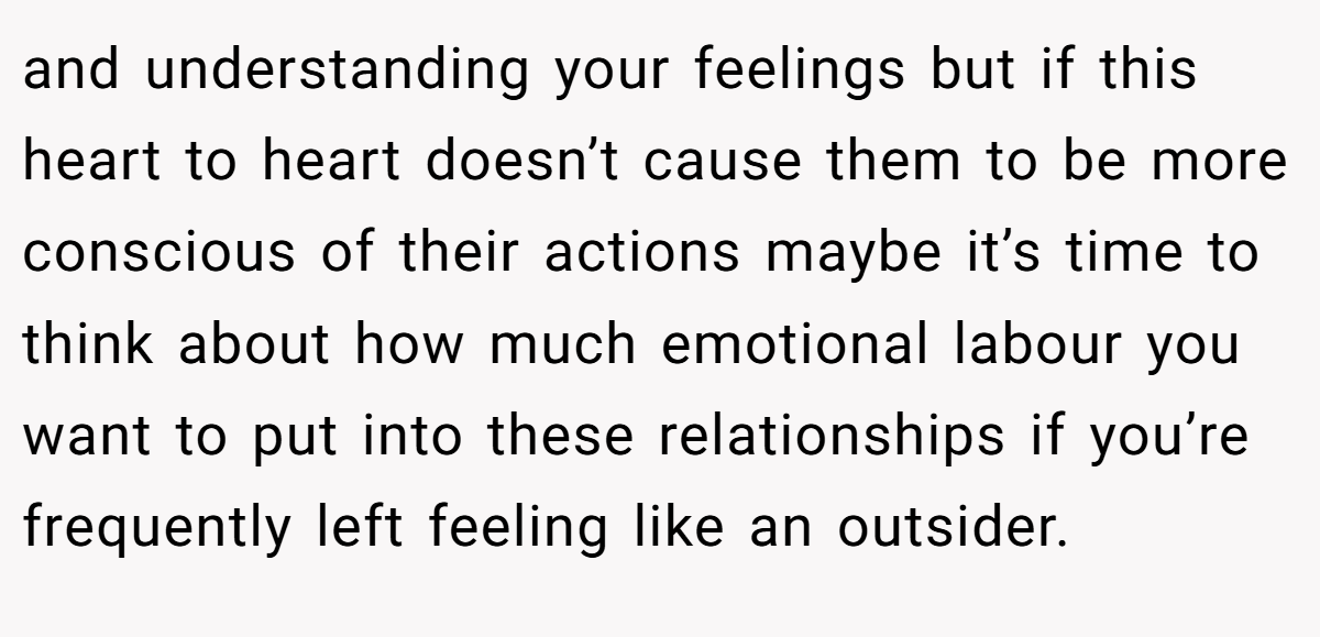 and understanding your feelings but if this heart to heart doesn’t cause them to be more conscious of their actions maybe it’s time to think about how much emotional labour you want to put into these relationships if you’re frequently left feeling like an outsider.