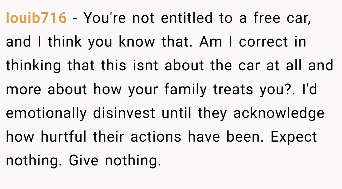 louib716 − You're not entitled to a free car, and I think you know that. Am I correct in thinking that this isnt about the car at all and more about how your family treats you?. I'd emotionally disinvest until they acknowledge how hurtful their actions have been. Expect nothing. Give nothing.