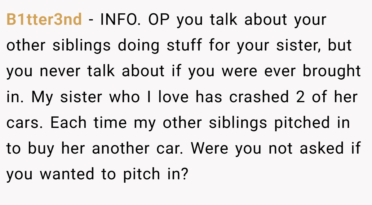 B1tter3nd − INFO. OP you talk about your other siblings doing stuff for your sister, but you never talk about if you were ever brought in. My sister who I love has crashed 2 of her cars. Each time my other siblings pitched in to buy her another car. Were you not asked if you wanted to pitch in?