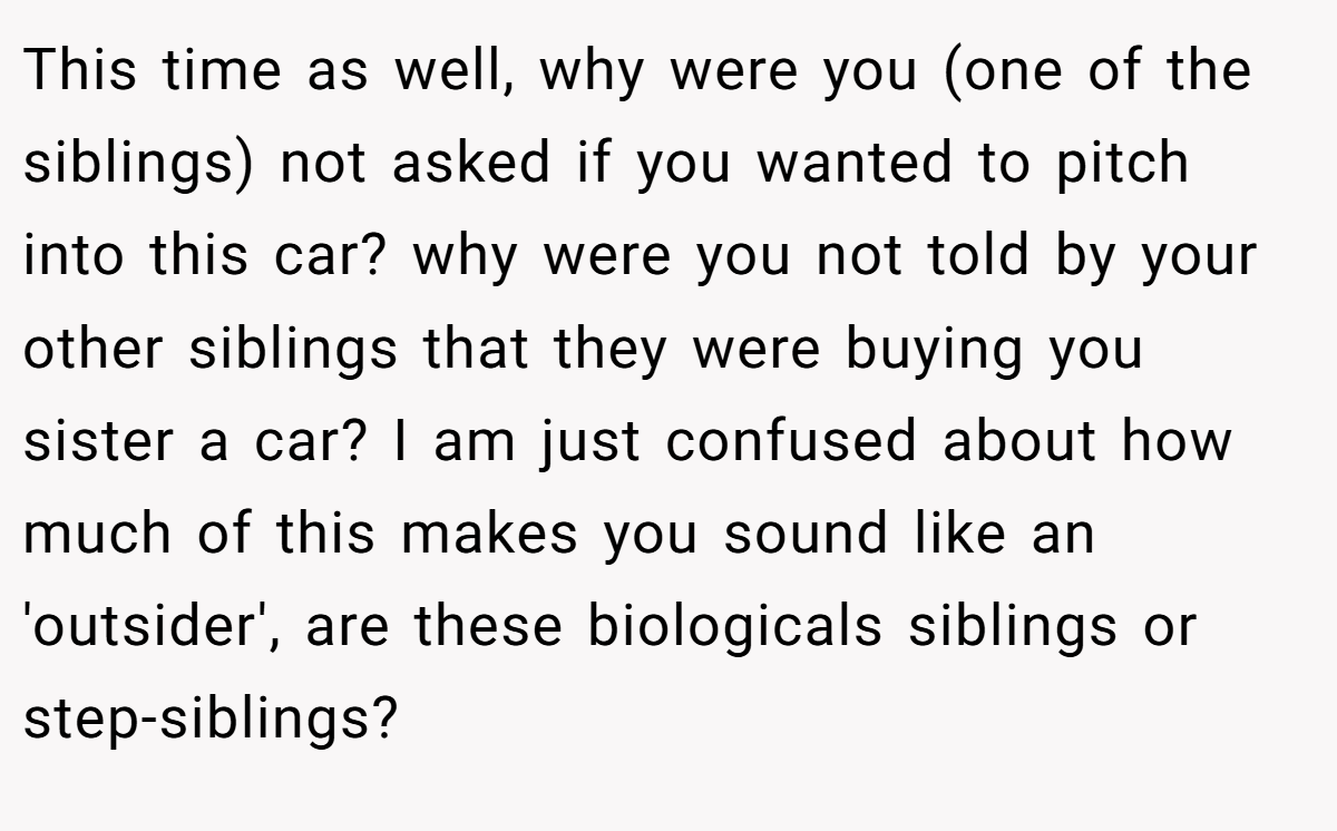 This time as well, why were you (one of the siblings) not asked if you wanted to pitch into this car? why were you not told by your other siblings that they were buying you sister a car? I am just confused about how much of this makes you sound like an 'outsider', are these biologicals siblings or step-siblings?