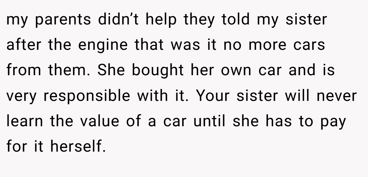 my parents didn’t help they told my sister after the engine that was it no more cars from them. She bought her own car and is very responsible with it. Your sister will never learn the value of a car until she has to pay for it herself.