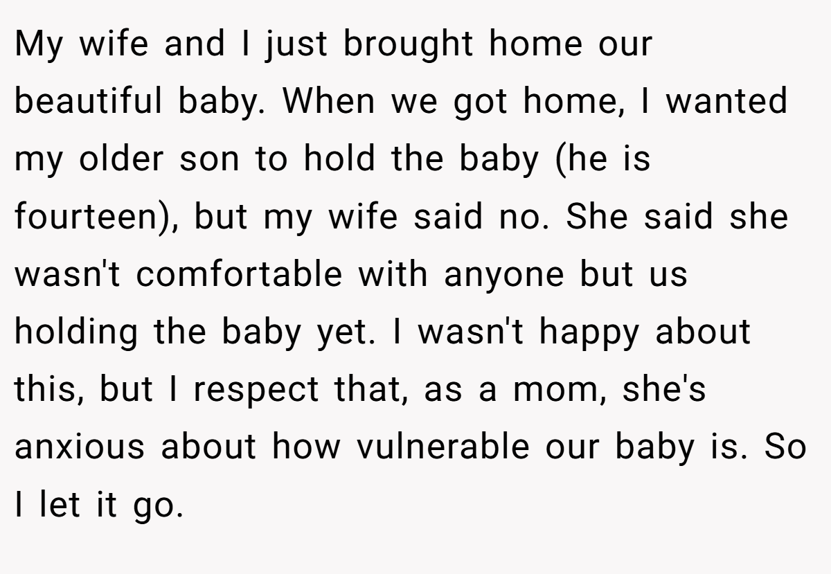 My wife and I just brought home our beautiful baby. When we got home, I wanted my older son to hold the baby (he is fourteen), but my wife said no. She said she wasn't comfortable with anyone but us holding the baby yet. I wasn't happy about this, but I respect that, as a mom, she's anxious about how vulnerable our baby is. So I let it go.