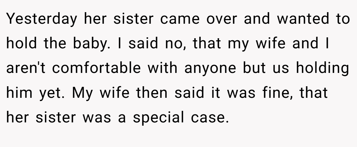 Yesterday her sister came over and wanted to hold the baby. I said no, that my wife and I aren't comfortable with anyone but us holding him yet. My wife then said it was fine, that her sister was a special case.