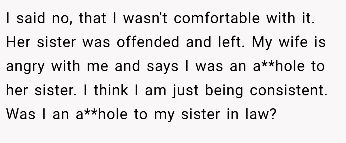 I said no, that I wasn't comfortable with it. Her sister was offended and left. My wife is angry with me and says I was an a**hole to her sister. I think I am just being consistent. Was I an a**hole to my sister in law?