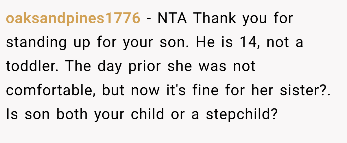 oaksandpines1776 − NTA Thank you for standing up for your son. He is 14, not a toddler. The day prior she was not comfortable, but now it's fine for her sister?. Is son both your child or a stepchild?
