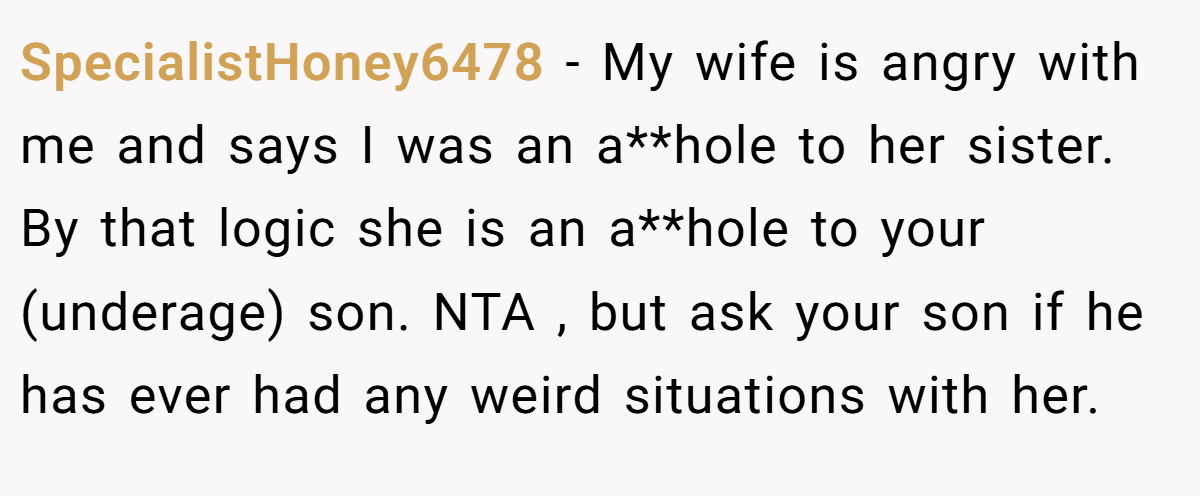 SpecialistHoney6478 − My wife is angry with me and says I was an a**hole to her sister. By that logic she is an a**hole to your (underage) son. NTA , but ask your son if he has ever had any weird situations with her.