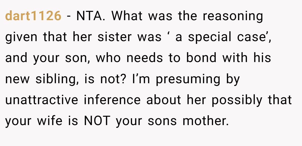 dart1126 − NTA. What was the reasoning given that her sister was ‘ a special case’, and your son, who needs to bond with his new sibling, is not? I’m presuming by unattractive inference about her possibly that your wife is NOT your sons mother.