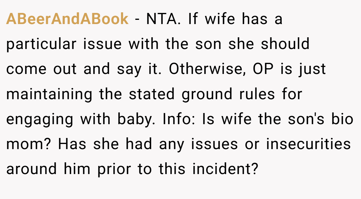 ABeerAndABook − NTA. If wife has a particular issue with the son she should come out and say it. Otherwise, OP is just maintaining the stated ground rules for engaging with baby. Info: Is wife the son's bio mom? Has she had any issues or insecurities around him prior to this incident?