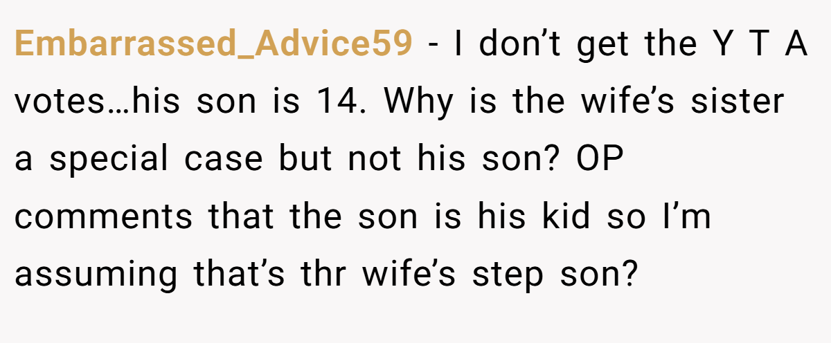 Embarrassed_Advice59 − I don’t get the Y T A votes…his son is 14. Why is the wife’s sister a special case but not his son? OP comments that the son is his kid so I’m assuming that’s thr wife’s step son?