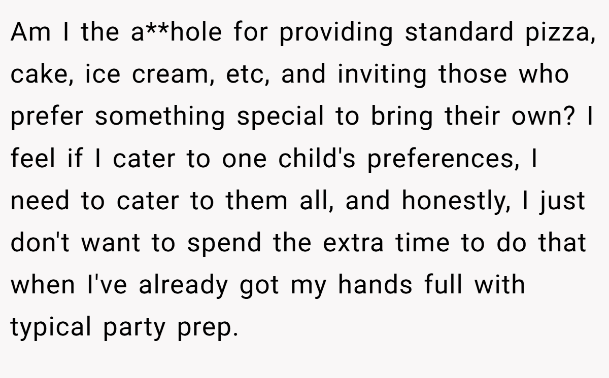 Am I the a**hole for providing standard pizza, cake, ice cream, etc, and inviting those who prefer something special to bring their own? I feel if I cater to one child's preferences, I need to cater to them all, and honestly, I just don't want to spend the extra time to do that when I've already got my hands full with typical party prep.