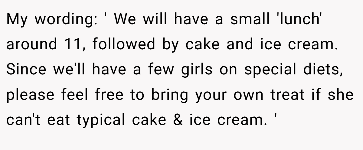 My wording: ' We will have a small 'lunch' around 11, followed by cake and ice cream. Since we'll have a few girls on special diets, please feel free to bring your own treat if she can't eat typical cake & ice cream. '
