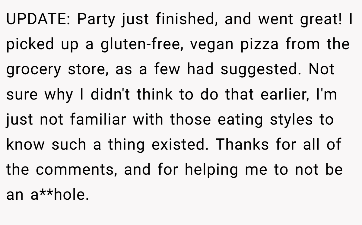UPDATE: Party just finished, and went great! I picked up a gluten-free, vegan pizza from the grocery store, as a few had suggested. Not sure why I didn't think to do that earlier, I'm just not familiar with those eating styles to know such a thing existed. Thanks for all of the comments, and for helping me to not be an a**hole.