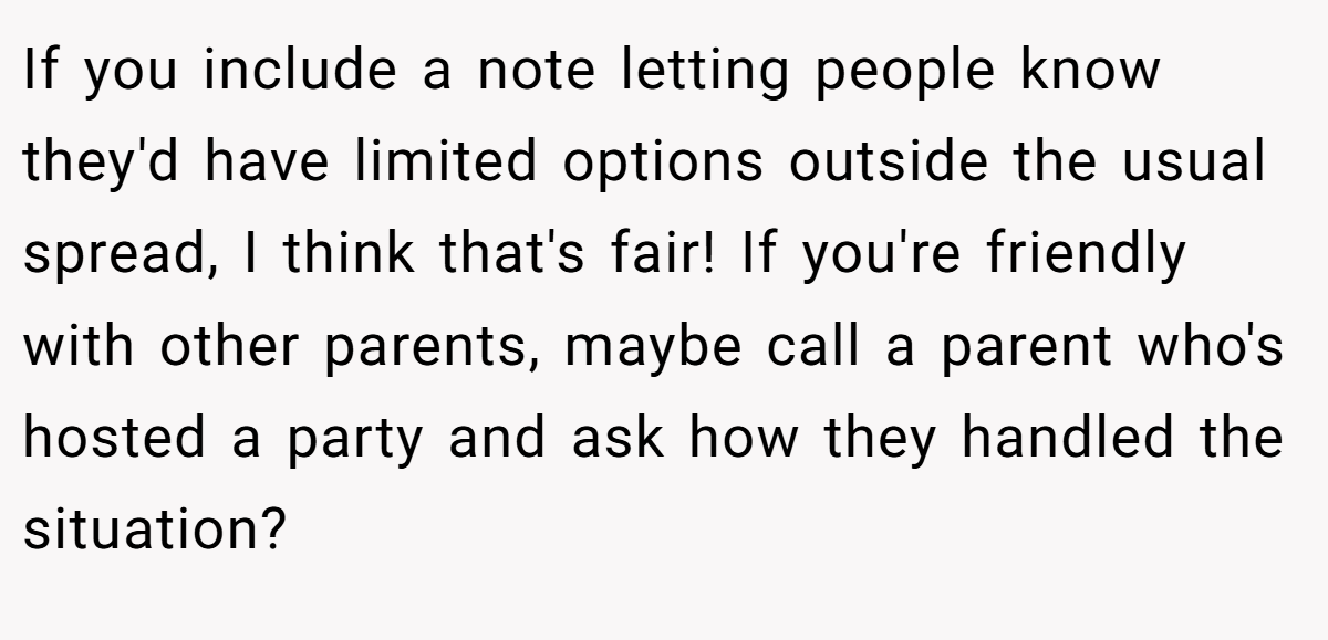 If you include a note letting people know they'd have limited options outside the usual spread, I think that's fair! If you're friendly with other parents, maybe call a parent who's hosted a party and ask how they handled the situation?