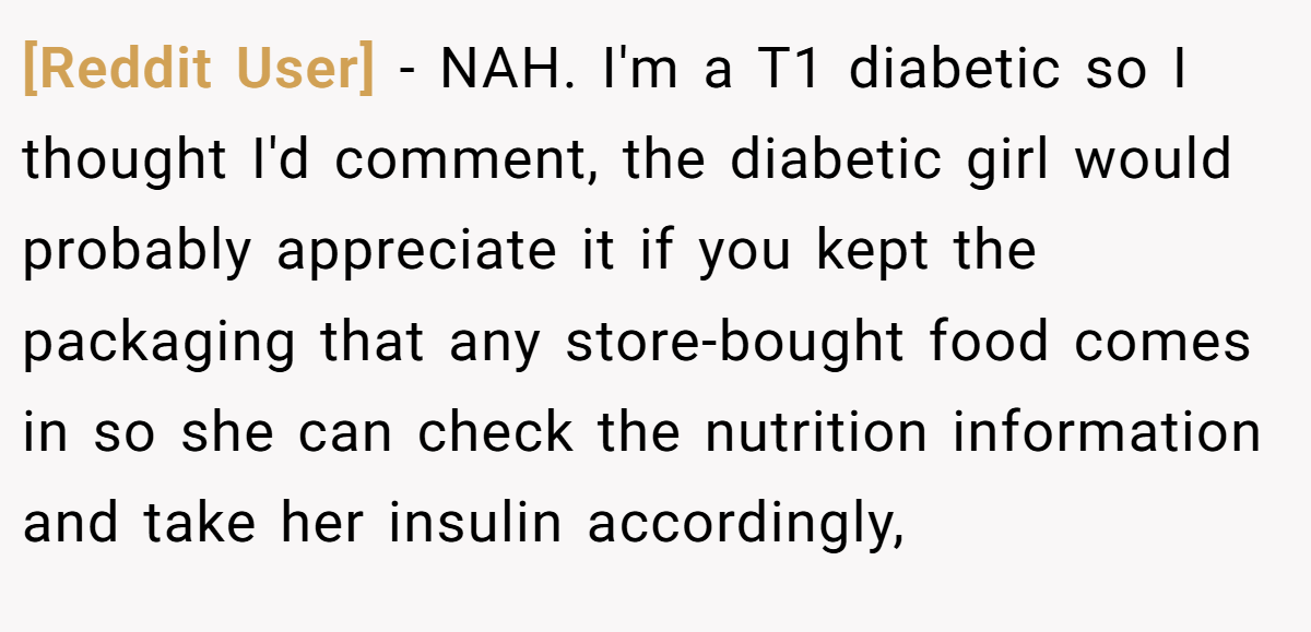 [Reddit User] − NAH. I'm a T1 diabetic so I thought I'd comment, the diabetic girl would probably appreciate it if you kept the packaging that any store-bought food comes in so she can check the nutrition information and take her insulin accordingly,
