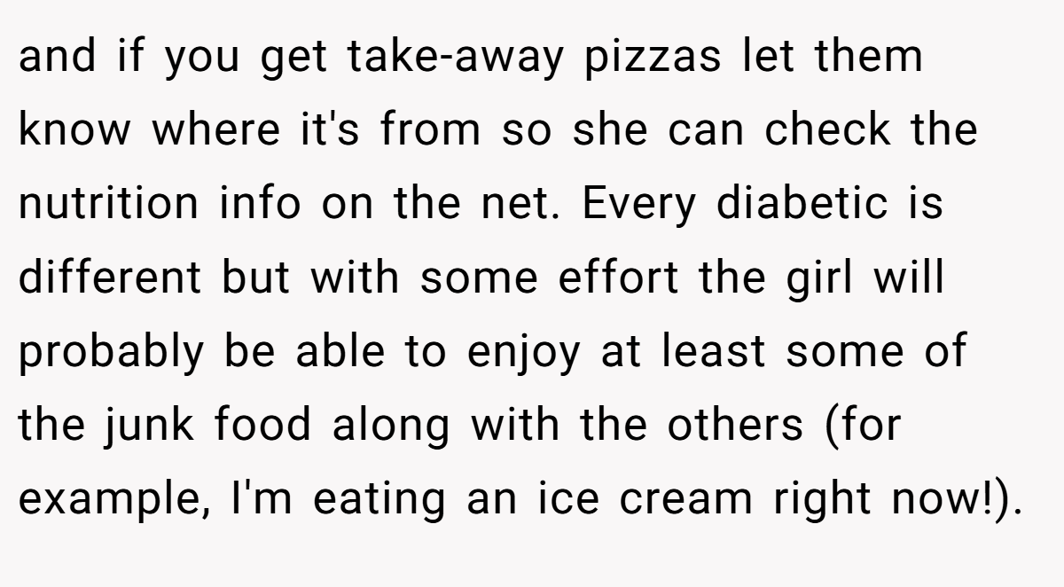 and if you get take-away pizzas let them know where it's from so she can check the nutrition info on the net. Every diabetic is different but with some effort the girl will probably be able to enjoy at least some of the junk food along with the others (for example, I'm eating an ice cream right now!).