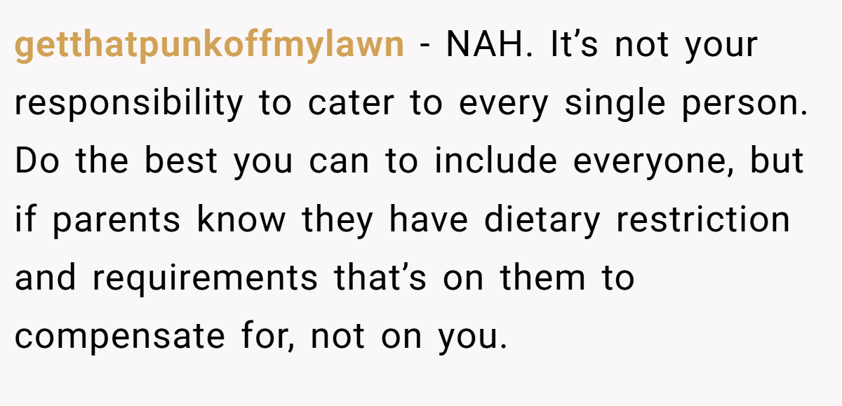 getthatpunkoffmylawn − NAH. It’s not your responsibility to cater to every single person. Do the best you can to include everyone, but if parents know they have dietary restriction and requirements that’s on them to compensate for, not on you.