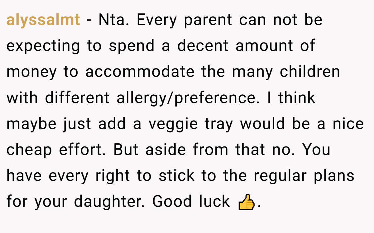 alyssalmt − Nta. Every parent can not be expecting to spend a decent amount of money to accommodate the many children with different allergy/preference. I think maybe just add a veggie tray would be a nice cheap effort. But aside from that no. You have every right to stick to the regular plans for your daughter. Good luck 👍.