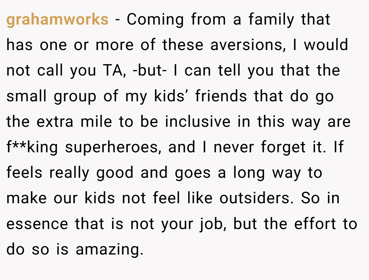 grahamworks − Coming from a family that has one or more of these aversions, I would not call you TA, -but- I can tell you that the small group of my kids’ friends that do go the extra mile to be inclusive in this way are f**king superheroes, and I never forget it. If feels really good and goes a long way to make our kids not feel like outsiders. So in essence that is not your job, but the effort to do so is amazing.