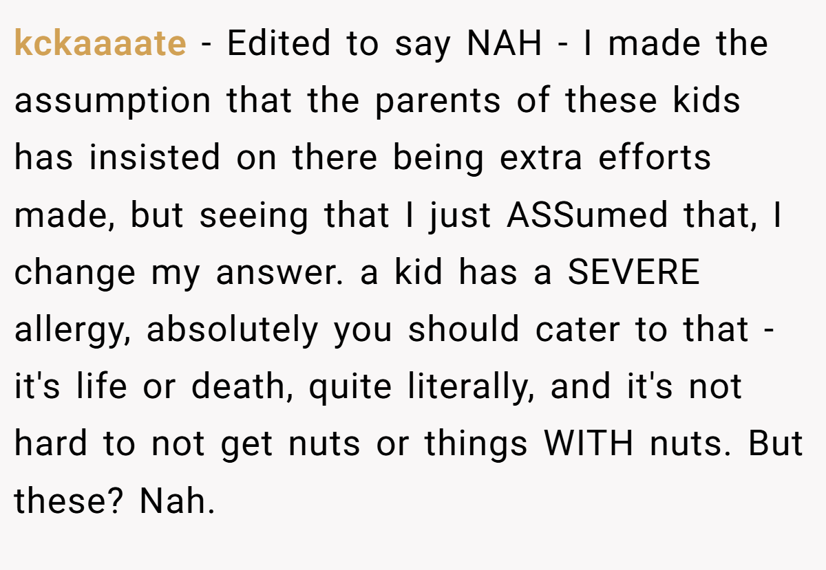 kckaaaate − Edited to say NAH - I made the assumption that the parents of these kids has insisted on there being extra efforts made, but seeing that I just ASSumed that, I change my answer. a kid has a SEVERE allergy, absolutely you should cater to that - it's life or death, quite literally, and it's not hard to not get nuts or things WITH nuts. But these? Nah.