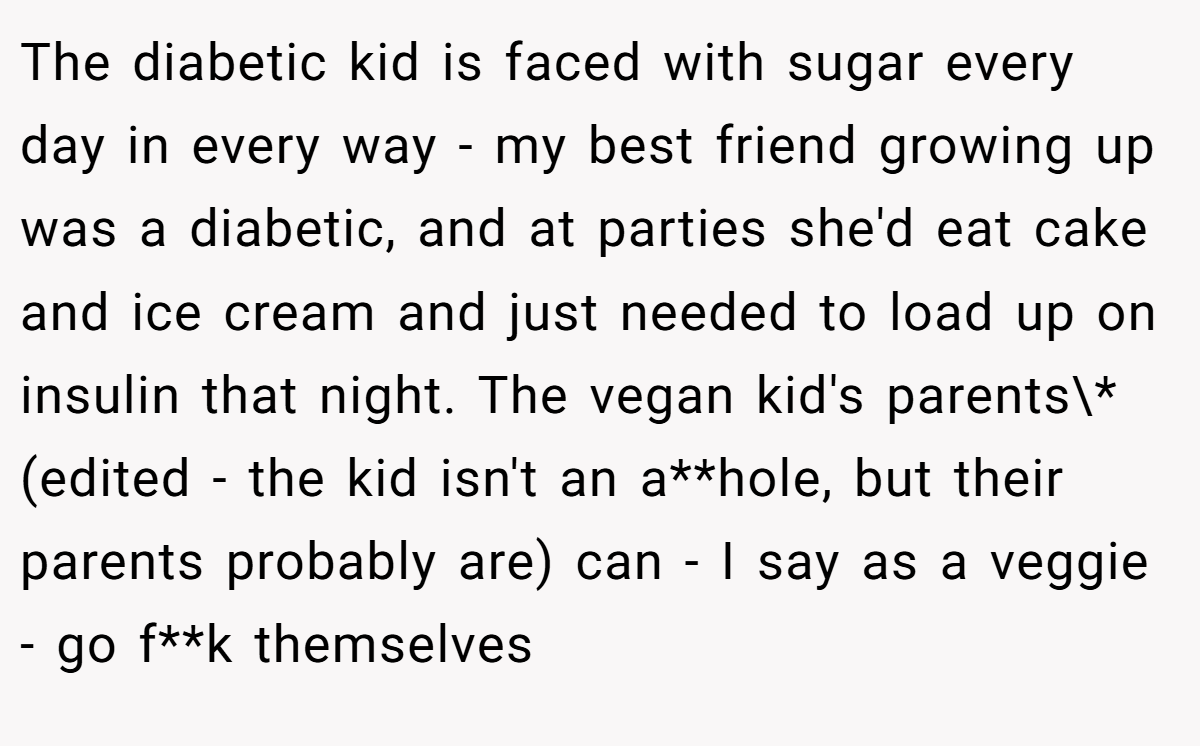 The diabetic kid is faced with sugar every day in every way - my best friend growing up was a diabetic, and at parties she'd eat cake and ice cream and just needed to load up on insulin that night. The vegan kid's parents\* (edited - the kid isn't an a**hole, but their parents probably are) can - I say as a veggie - go f**k themselves