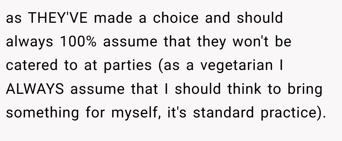 as THEY'VE made a choice and should always 100% assume that they won't be catered to at parties (as a vegetarian I ALWAYS assume that I should think to bring something for myself, it's standard practice).
