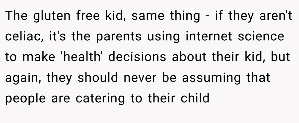 The gluten free kid, same thing - if they aren't celiac, it's the parents using internet science to make 'health' decisions about their kid, but again, they should never be assuming that people are catering to their child