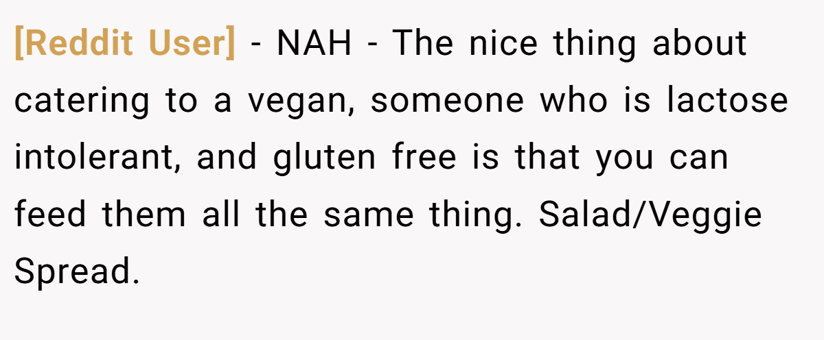 [Reddit User] − NAH - The nice thing about catering to a vegan, someone who is lactose intolerant, and gluten free is that you can feed them all the same thing. Salad/Veggie Spread.