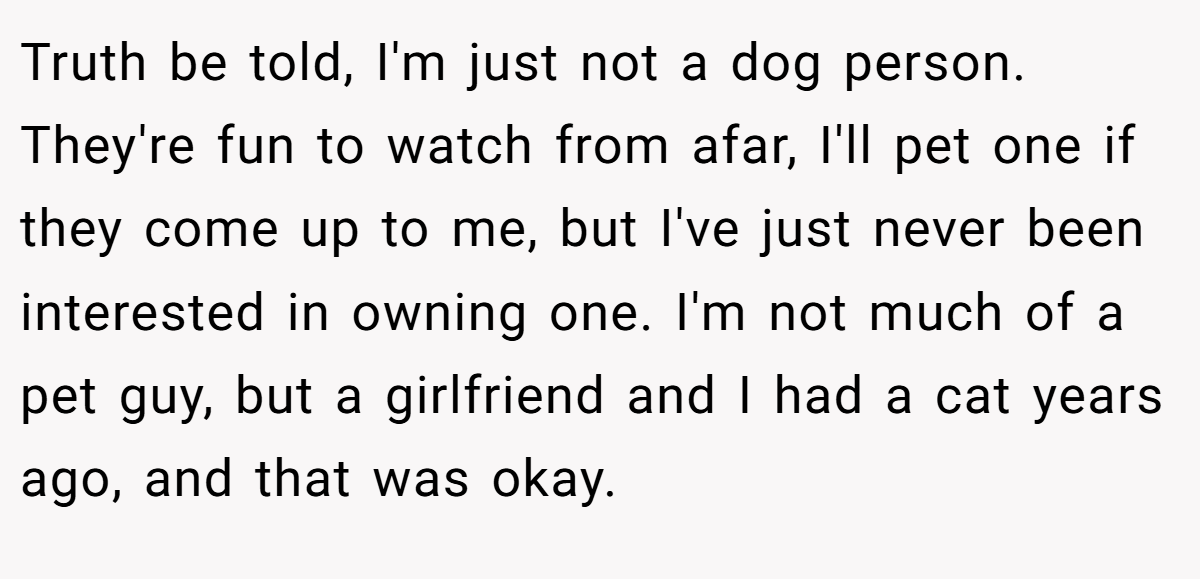 Truth be told, I'm just not a dog person. They're fun to watch from afar, I'll pet one if they come up to me, but I've just never been interested in owning one. I'm not much of a pet guy, but a girlfriend and I had a cat years ago, and that was okay.