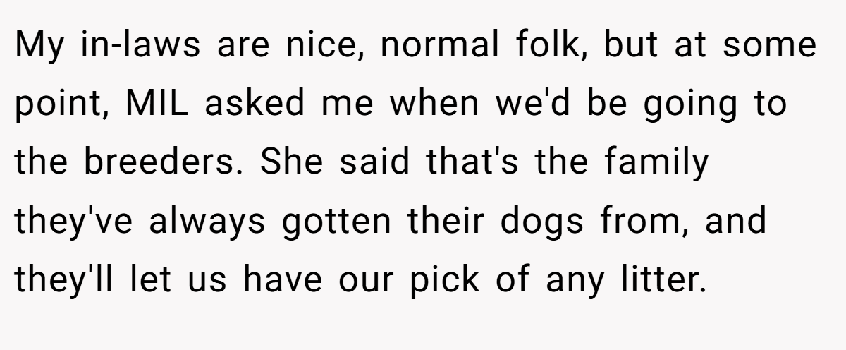 My in-laws are nice, normal folk, but at some point, MIL asked me when we'd be going to the breeders. She said that's the family they've always gotten their dogs from, and they'll let us have our pick of any litter.