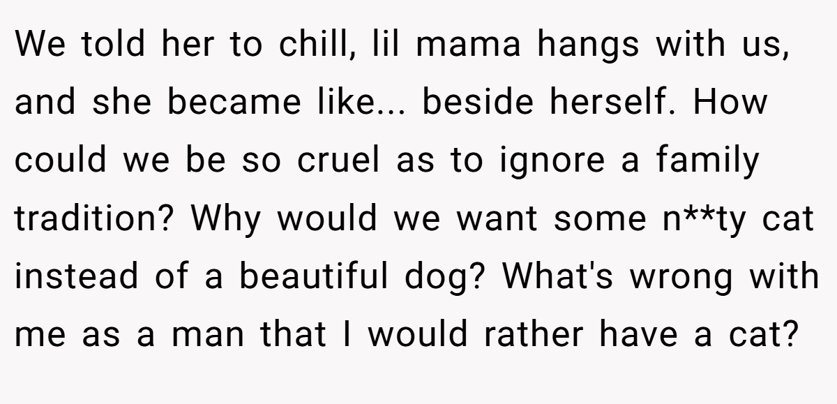 We told her to chill, lil mama hangs with us, and she became like... beside herself. How could we be so cruel as to ignore a family tradition? Why would we want some n**ty cat instead of a beautiful dog? What's wrong with me as a man that I would rather have a cat?