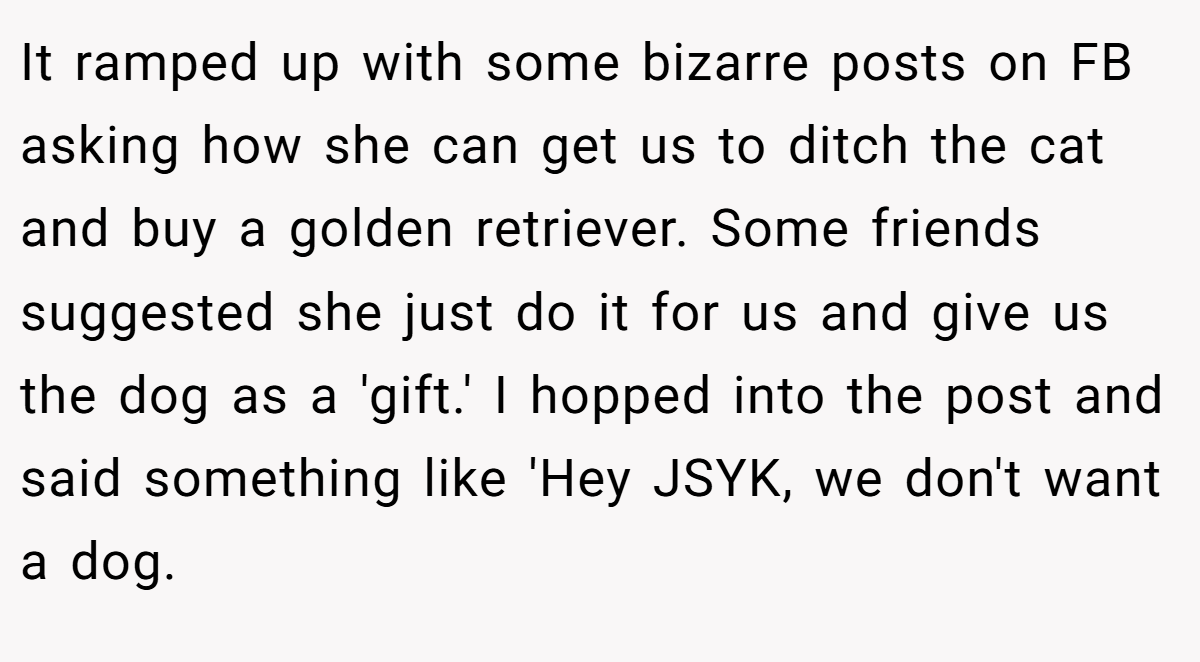 It ramped up with some bizarre posts on FB asking how she can get us to ditch the cat and buy a golden retriever. Some friends suggested she just do it for us and give us the dog as a 'gift.' I hopped into the post and said something like 'Hey JSYK, we don't want a dog.