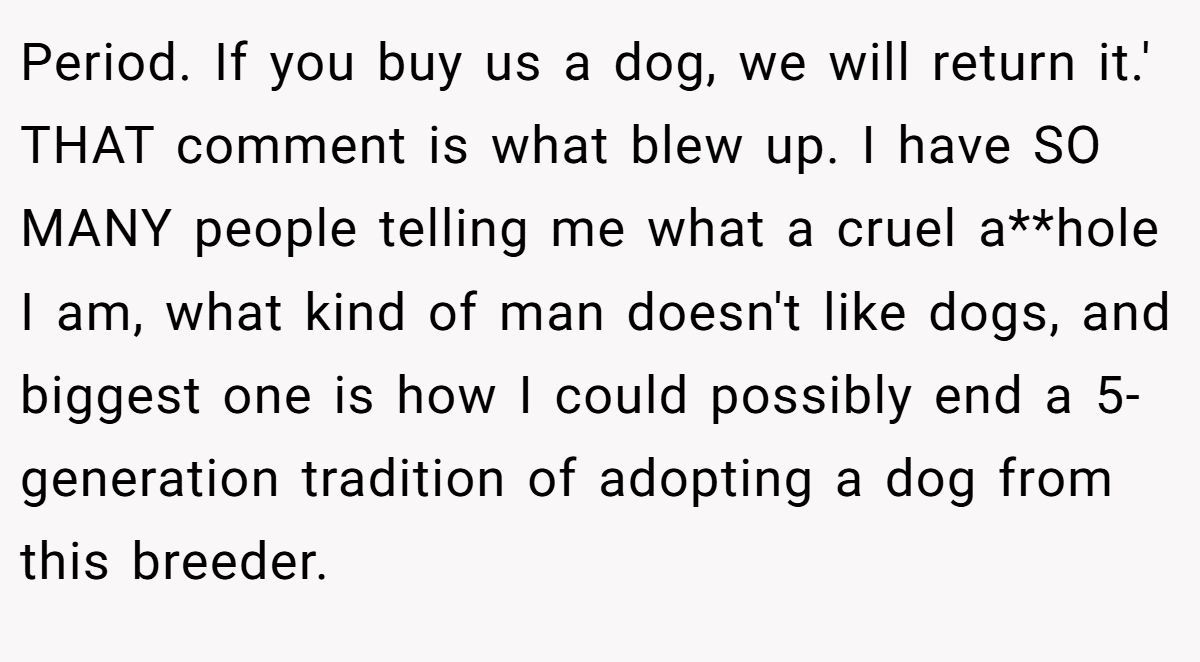 Period. If you buy us a dog, we will return it.' THAT comment is what blew up. I have SO MANY people telling me what a cruel a**hole I am, what kind of man doesn't like dogs, and biggest one is how I could possibly end a 5-generation tradition of adopting a dog from this breeder.