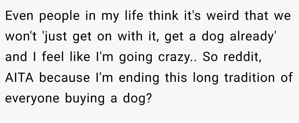 Even people in my life think it's weird that we won't 'just get on with it, get a dog already' and I feel like I'm going crazy.. So reddit, AITA because I'm ending this long tradition of everyone buying a dog?