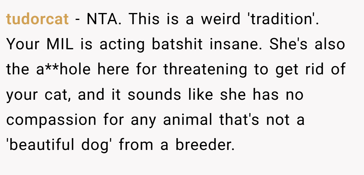 tudorcat − NTA. This is a weird 'tradition'. Your MIL is acting batshit insane. She's also the a**hole here for threatening to get rid of your cat, and it sounds like she has no compassion for any animal that's not a 'beautiful dog' from a breeder.