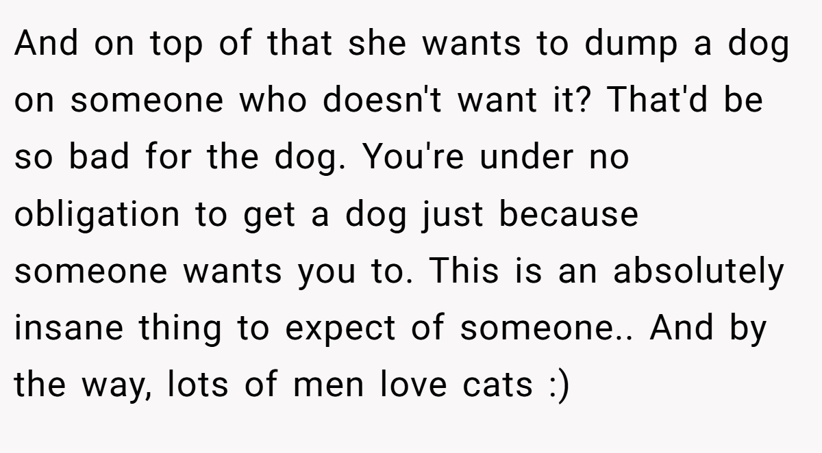 And on top of that she wants to dump a dog on someone who doesn't want it? That'd be so bad for the dog. You're under no obligation to get a dog just because someone wants you to. This is an absolutely insane thing to expect of someone.. And by the way, lots of men love cats :)