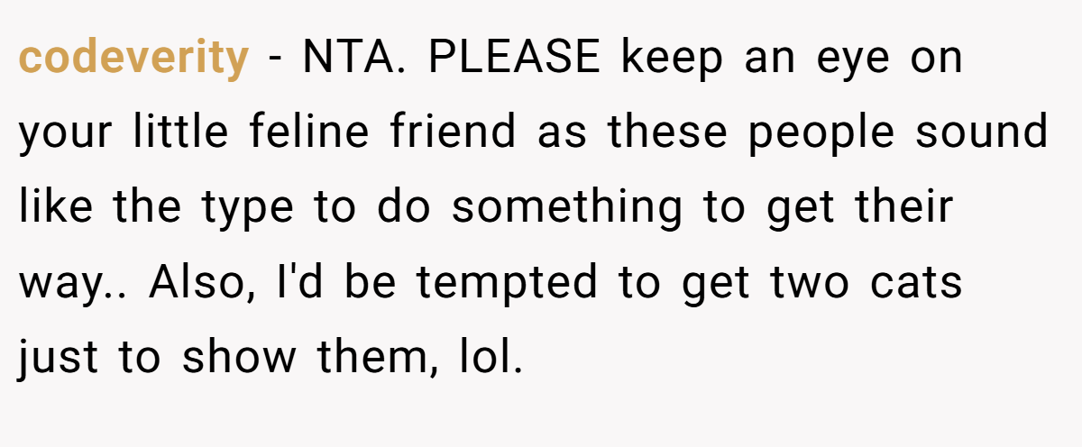 codeverity − NTA. PLEASE keep an eye on your little feline friend as these people sound like the type to do something to get their way.. Also, I'd be tempted to get two cats just to show them, lol.