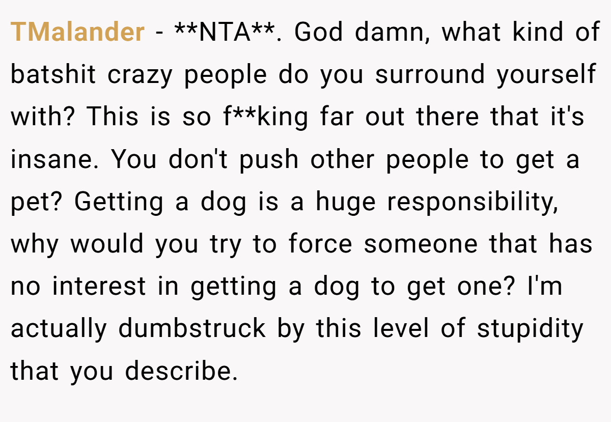 TMalander − **NTA**. God damn, what kind of batshit crazy people do you surround yourself with? This is so f**king far out there that it's insane. You don't push other people to get a pet? Getting a dog is a huge responsibility, why would you try to force someone that has no interest in getting a dog to get one? I'm actually dumbstruck by this level of stupidity that you describe.