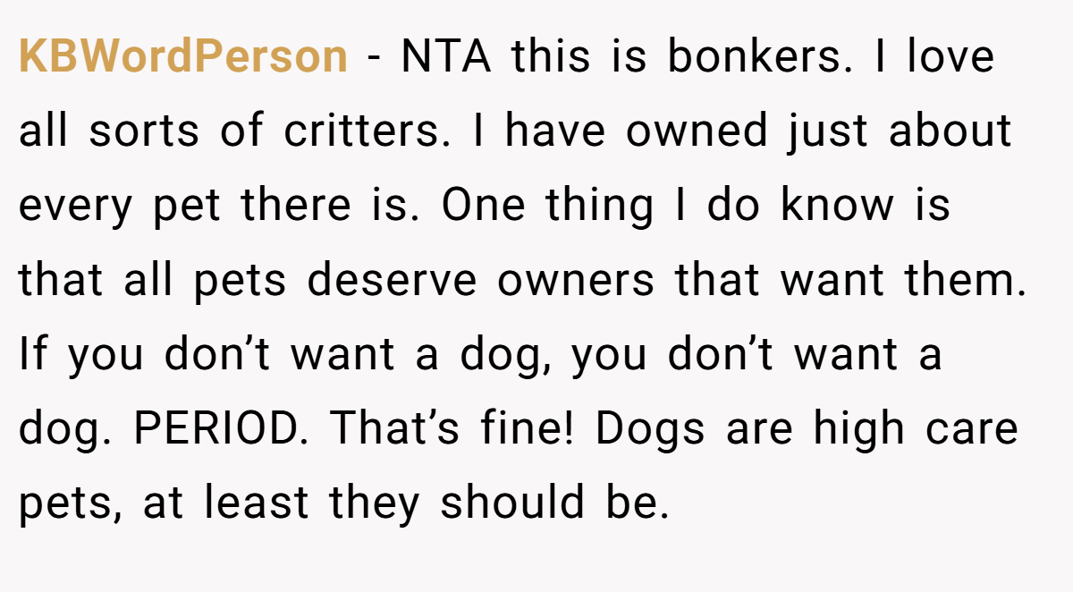 KBWordPerson − NTA this is bonkers. I love all sorts of critters. I have owned just about every pet there is. One thing I do know is that all pets deserve owners that want them. If you don’t want a dog, you don’t want a dog. PERIOD. That’s fine! Dogs are high care pets, at least they should be.