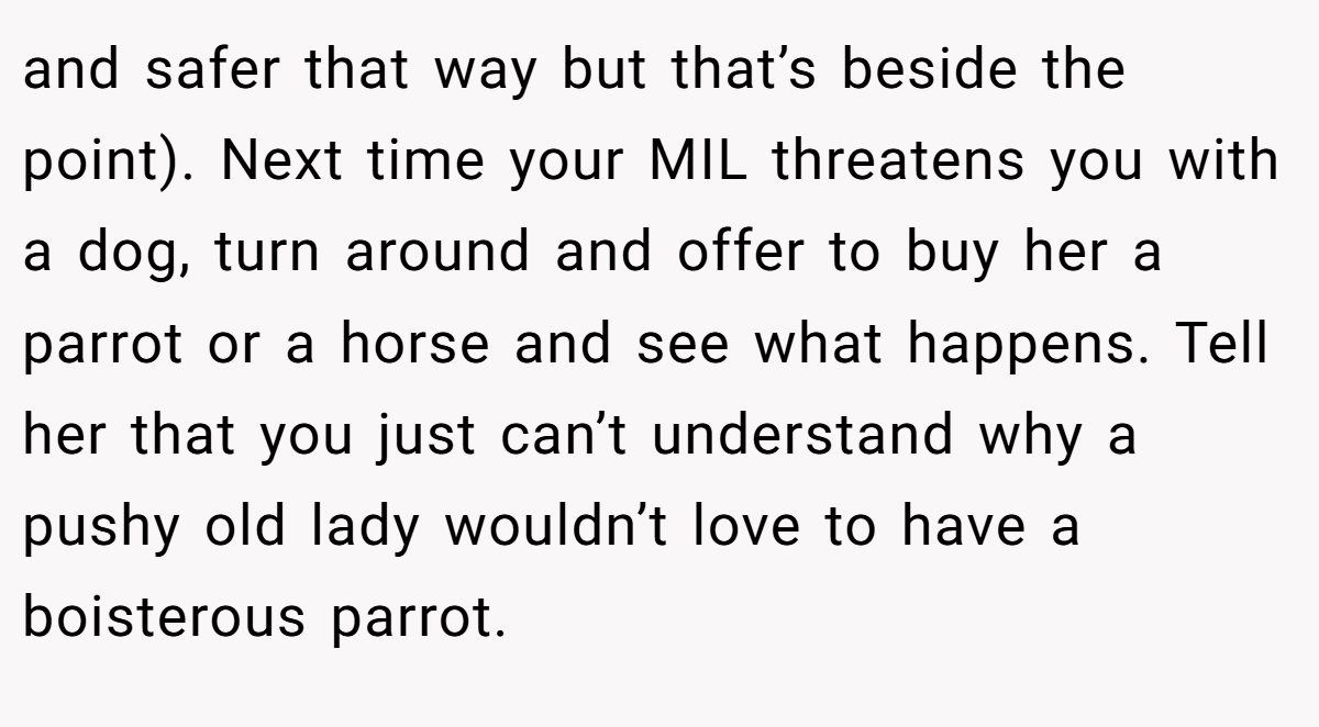 and safer that way but that’s beside the point). Next time your MIL threatens you with a dog, turn around and offer to buy her a parrot or a horse and see what happens. Tell her that you just can’t understand why a pushy old lady wouldn’t love to have a boisterous parrot.
