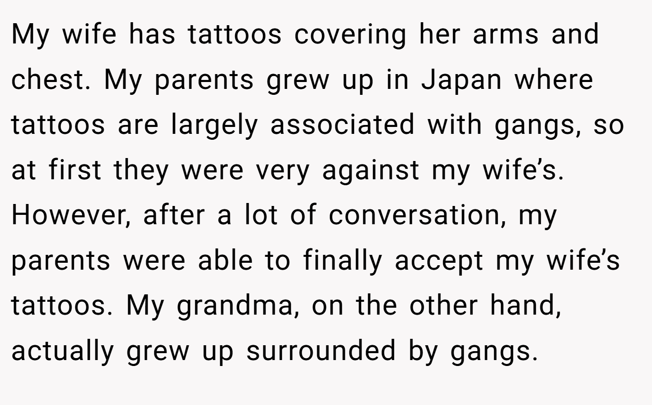 My wife has tattoos covering her arms and chest. My parents grew up in Japan where tattoos are largely associated with gangs, so at first they were very against my wife’s. However, after a lot of conversation, my parents were able to finally accept my wife’s tattoos. My grandma, on the other hand, actually grew up surrounded by gangs.