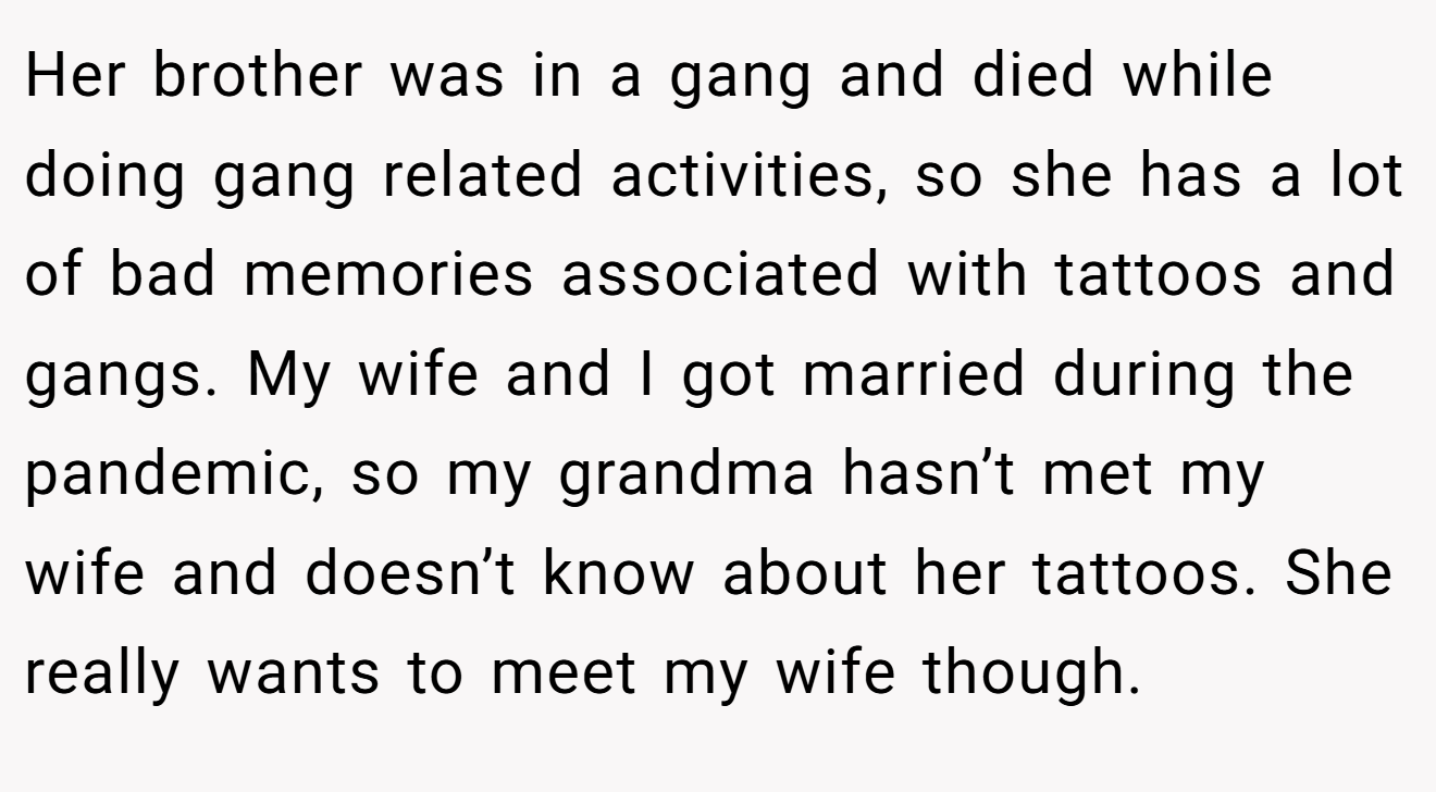 Her brother was in a gang and died while doing gang related activities, so she has a lot of bad memories associated with tattoos and gangs. My wife and I got married during the pandemic, so my grandma hasn’t met my wife and doesn’t know about her tattoos. She really wants to meet my wife though.