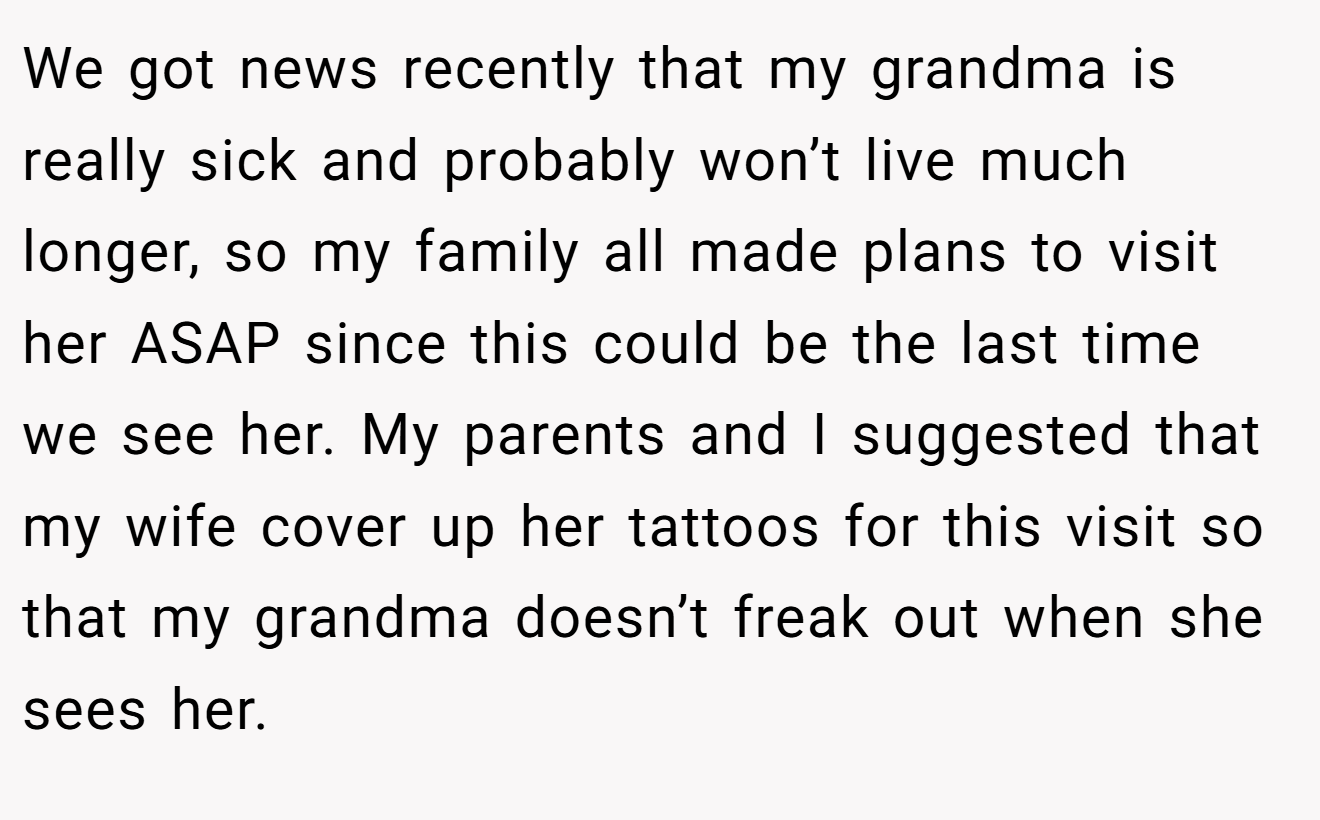 We got news recently that my grandma is really sick and probably won’t live much longer, so my family all made plans to visit her ASAP since this could be the last time we see her. My parents and I suggested that my wife cover up her tattoos for this visit so that my grandma doesn’t freak out when she sees her.