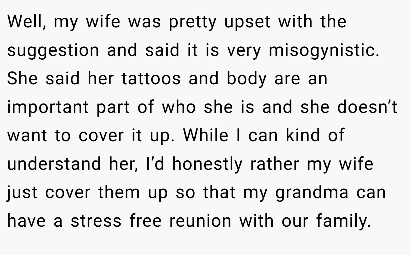 Well, my wife was pretty upset with the suggestion and said it is very misogynistic. She said her tattoos and body are an important part of who she is and she doesn’t want to cover it up. While I can kind of understand her, I’d honestly rather my wife just cover them up so that my grandma can have a stress free reunion with our family.