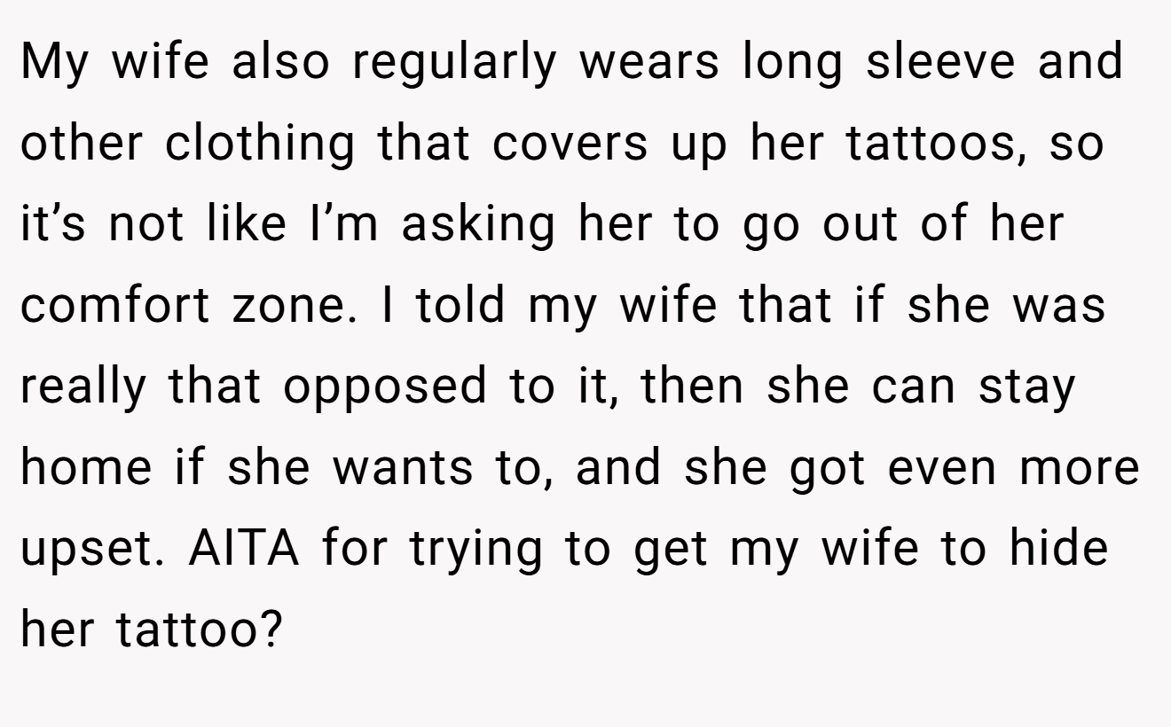 My wife also regularly wears long sleeve and other clothing that covers up her tattoos, so it’s not like I’m asking her to go out of her comfort zone. I told my wife that if she was really that opposed to it, then she can stay home if she wants to, and she got even more upset. AITA for trying to get my wife to hide her tattoo?