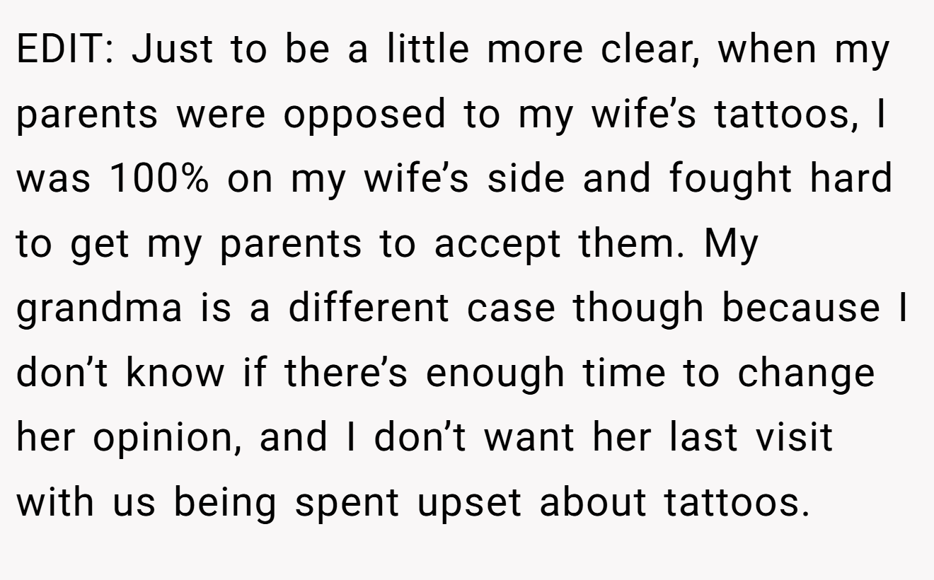 EDIT: Just to be a little more clear, when my parents were opposed to my wife’s tattoos, I was 100% on my wife’s side and fought hard to get my parents to accept them. My grandma is a different case though because I don’t know if there’s enough time to change her opinion, and I don’t want her last visit with us being spent upset about tattoos.