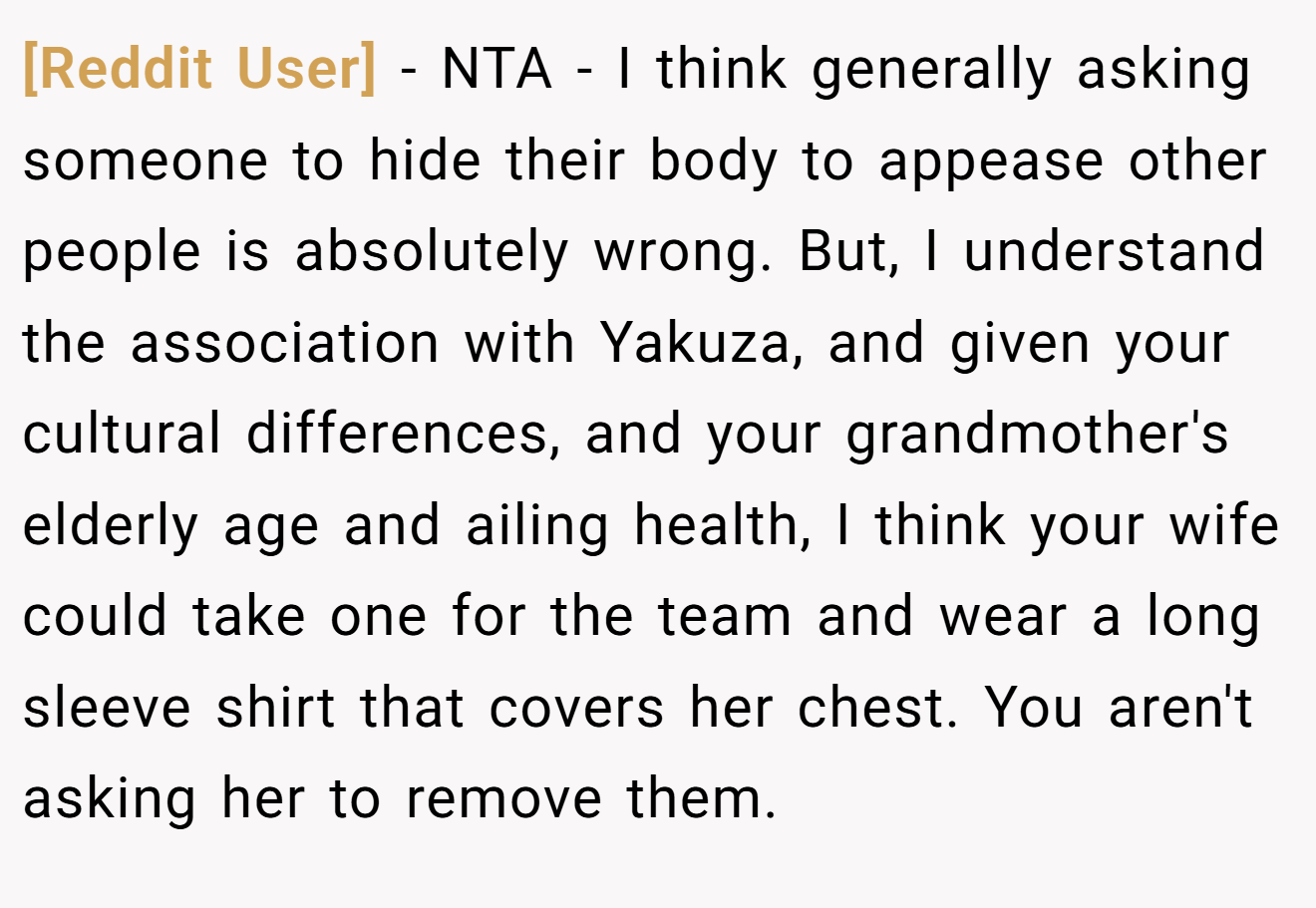 [Reddit User] - NTA - I think generally asking someone to hide their body to appease other people is absolutely wrong. But, I understand the association with Yakuza, and given your cultural differences, and your grandmother's elderly age and ailing health, I think your wife could take one for the team and wear a long sleeve shirt that covers her chest. You aren't asking her to remove them.